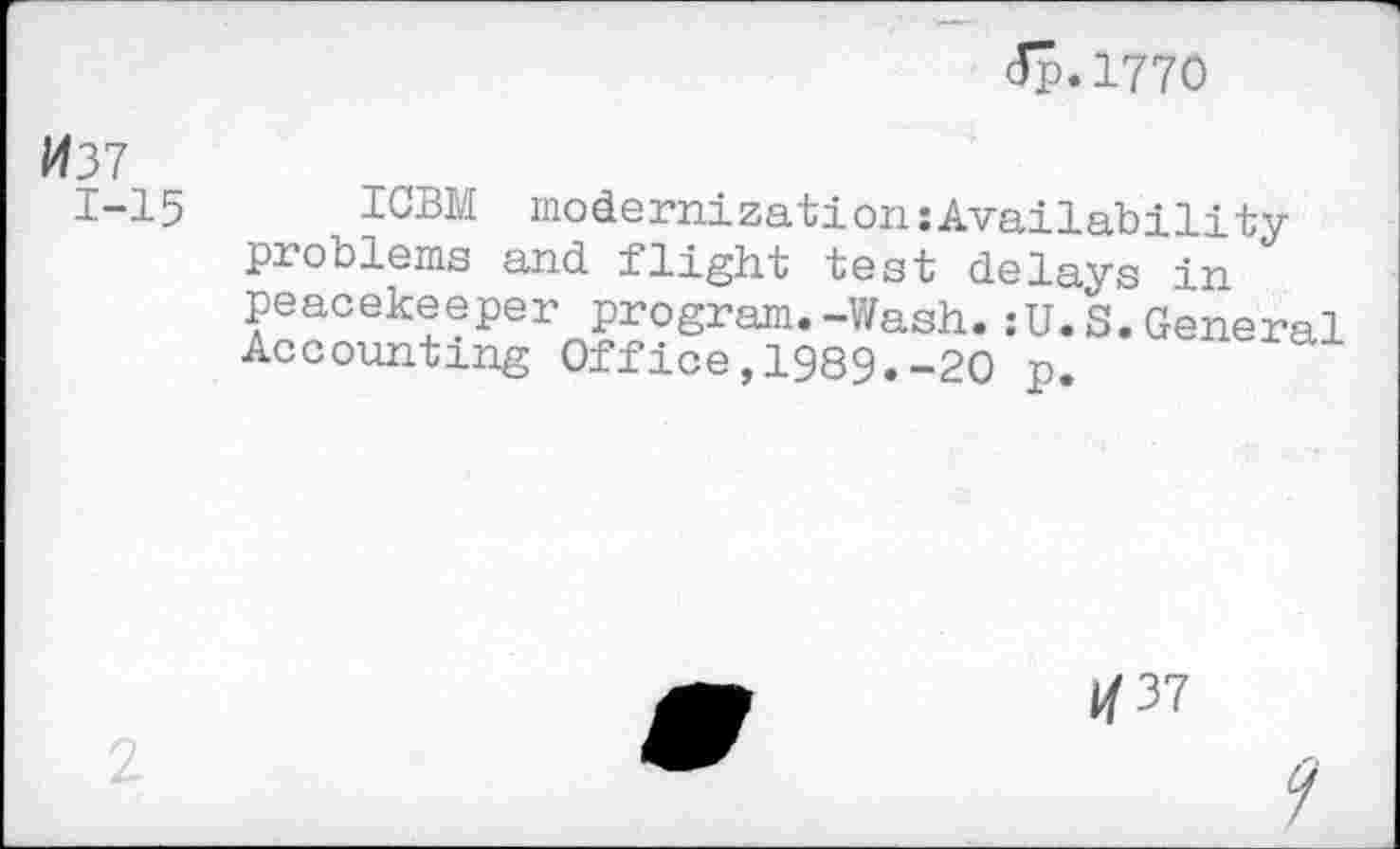 ﻿<Jp. 1770
037 1-15	ICBM modernizationsAvailability problems and flight test delays in peacekeeper program.-Wash.:U.S.General Accounting Office,1989.-20 p.
1/37